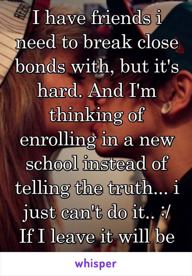 I have friends i need to break close bonds with, but it's hard. And I'm thinking of enrolling in a new school instead of telling the truth... i just can't do it.. :/
If I leave it will be easier