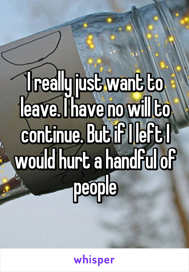 I really just want to leave. I have no will to continue. But if I left I would hurt a handful of people