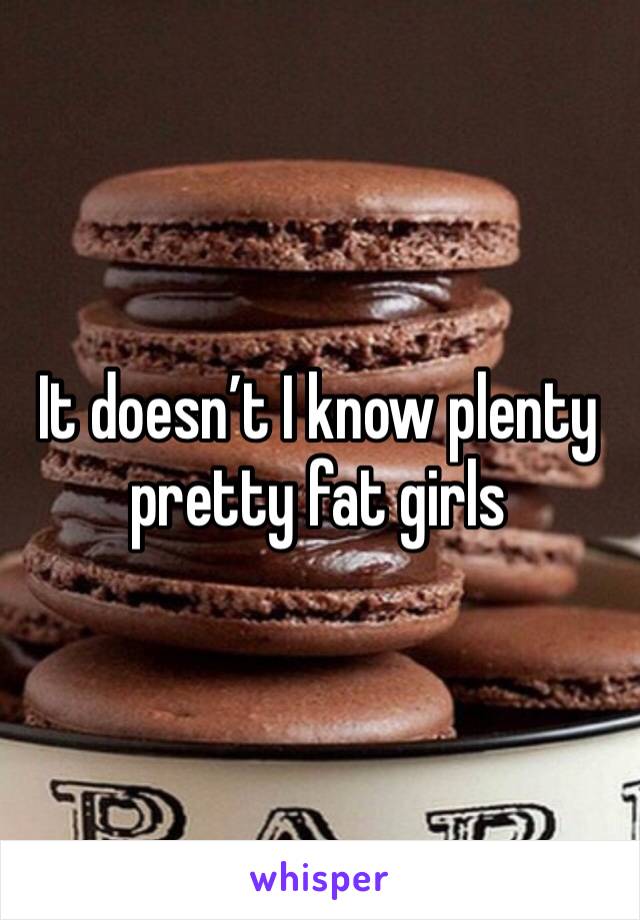 It doesn’t I know plenty pretty fat girls