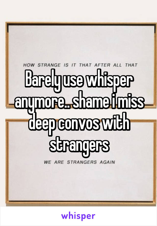 Barely use whisper anymore.. shame i miss deep convos with strangers