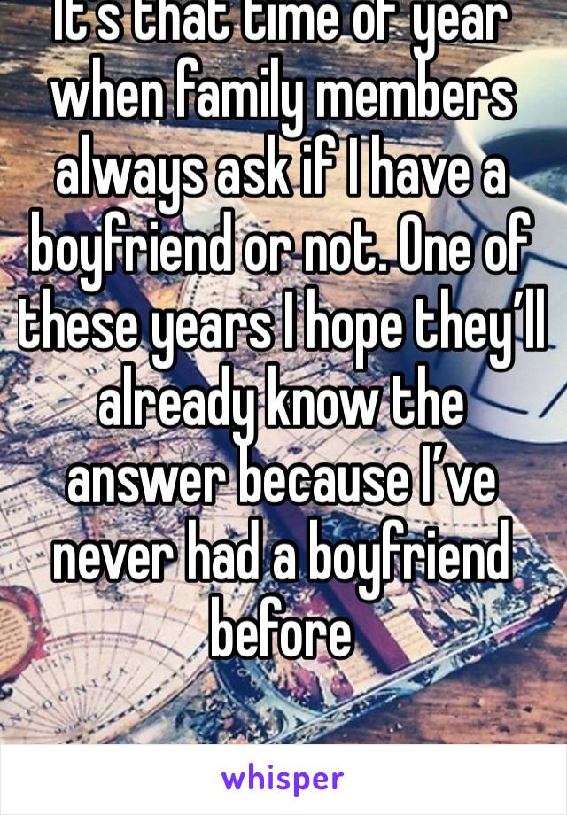 It’s that time of year when family members always ask if I have a boyfriend or not. One of these years I hope they’ll already know the answer because I’ve never had a boyfriend before  