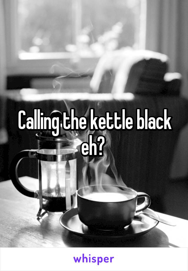 Calling the kettle black eh? 