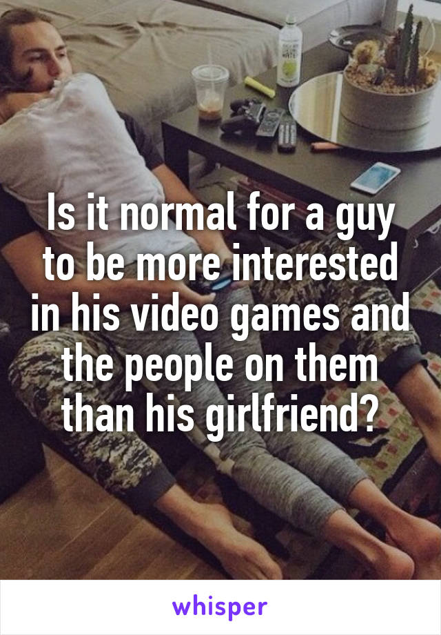 Is it normal for a guy to be more interested in his video games and the people on them than his girlfriend?