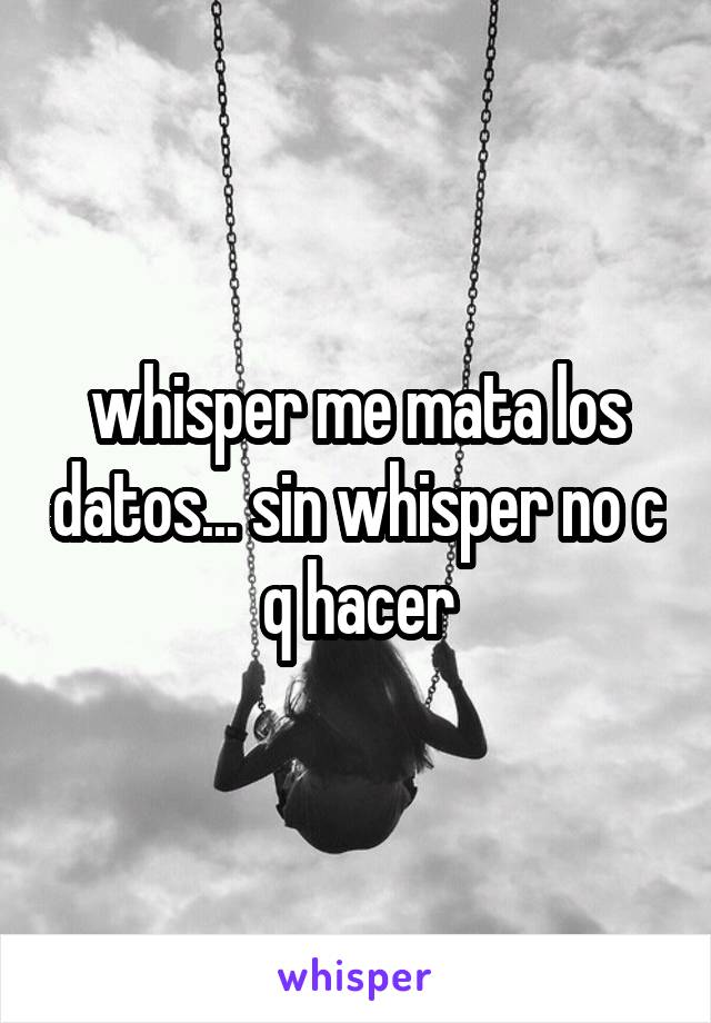 whisper me mata los datos... sin whisper no c q hacer