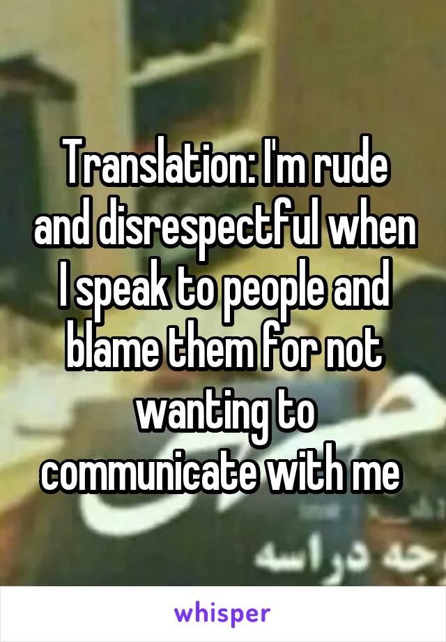 Translation: I'm rude and disrespectful when I speak to people and blame them for not wanting to communicate with me 