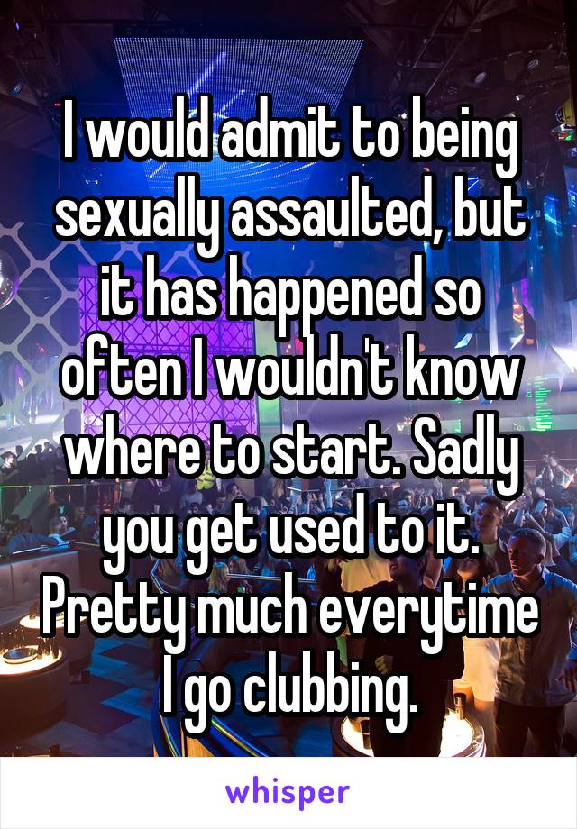 I would admit to being sexually assaulted, but it has happened so often I wouldn't know where to start. Sadly you get used to it. Pretty much everytime I go clubbing.