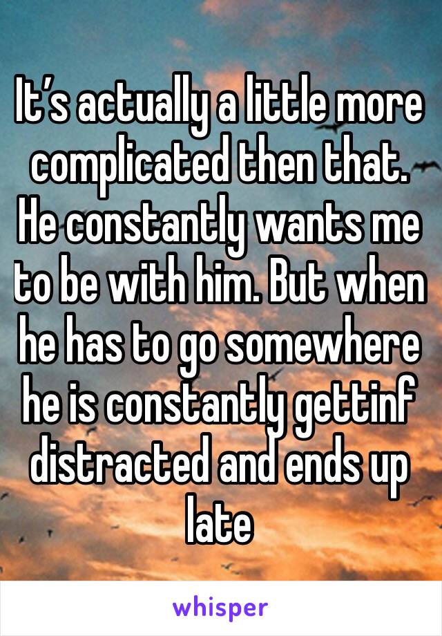 It’s actually a little more complicated then that. He constantly wants me to be with him. But when he has to go somewhere he is constantly gettinf distracted and ends up late