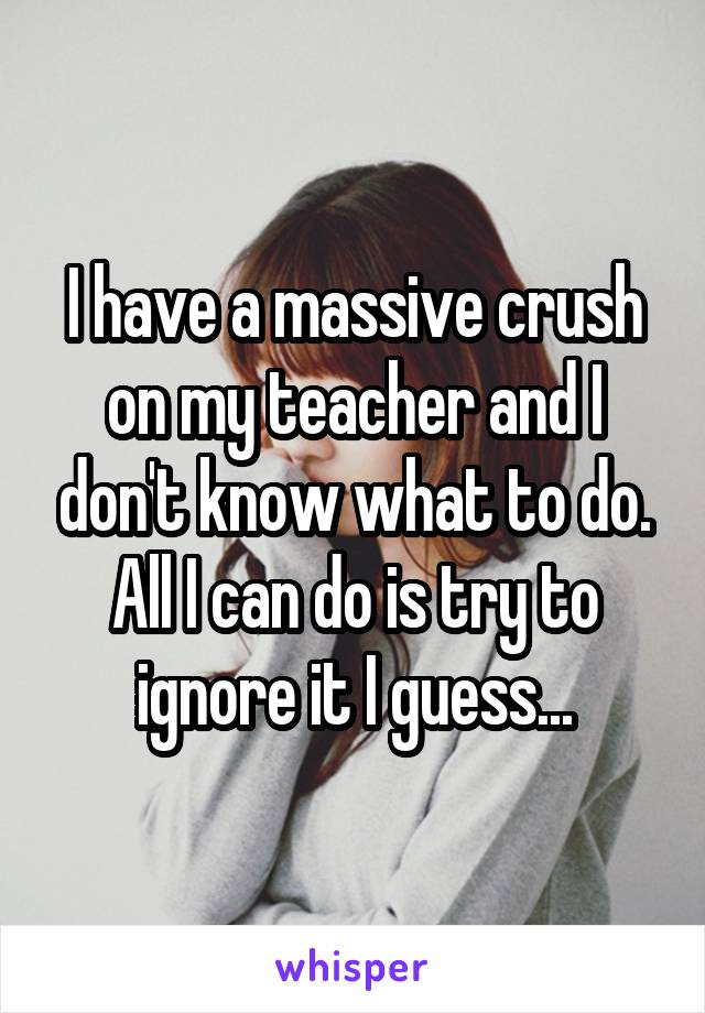 I have a massive crush on my teacher and I don't know what to do. All I can do is try to ignore it I guess...