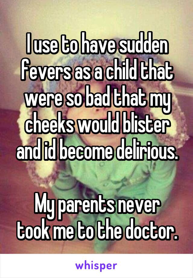 I use to have sudden fevers as a child that were so bad that my cheeks would blister and id become delirious.

My parents never took me to the doctor.