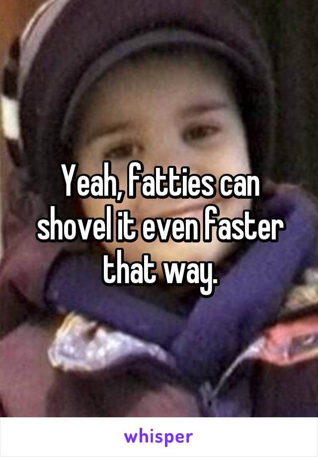 Yeah, fatties can shovel it even faster that way.