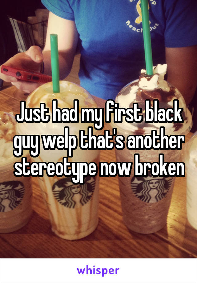 Just had my first black guy welp that's another stereotype now broken