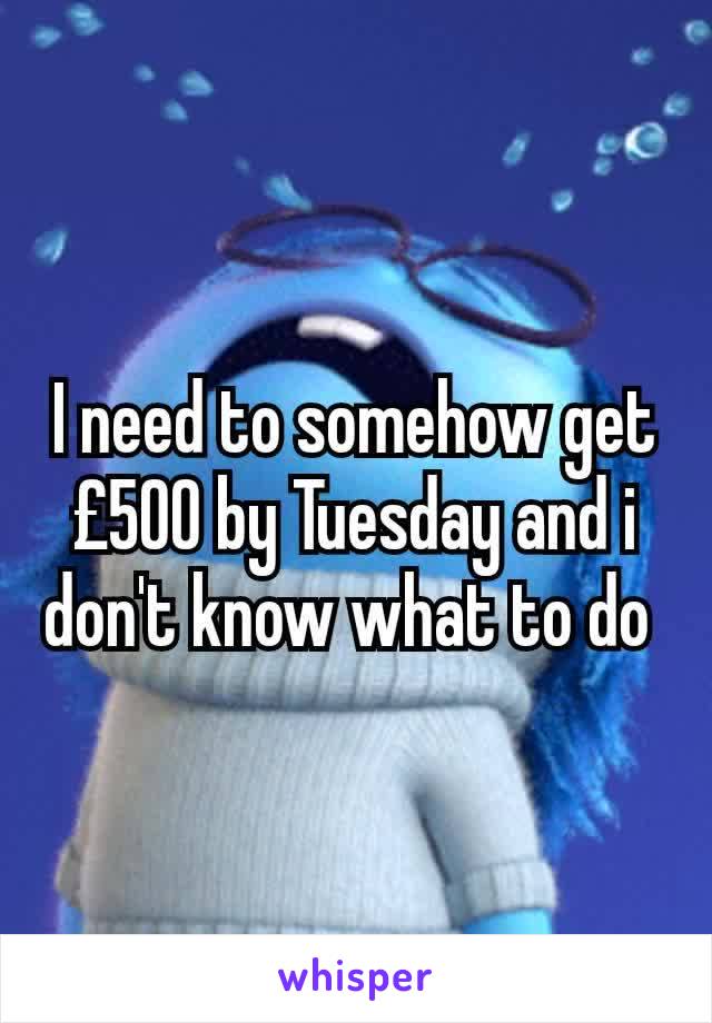 I need to somehow get  £500 by Tuesday and i don't know what to do 