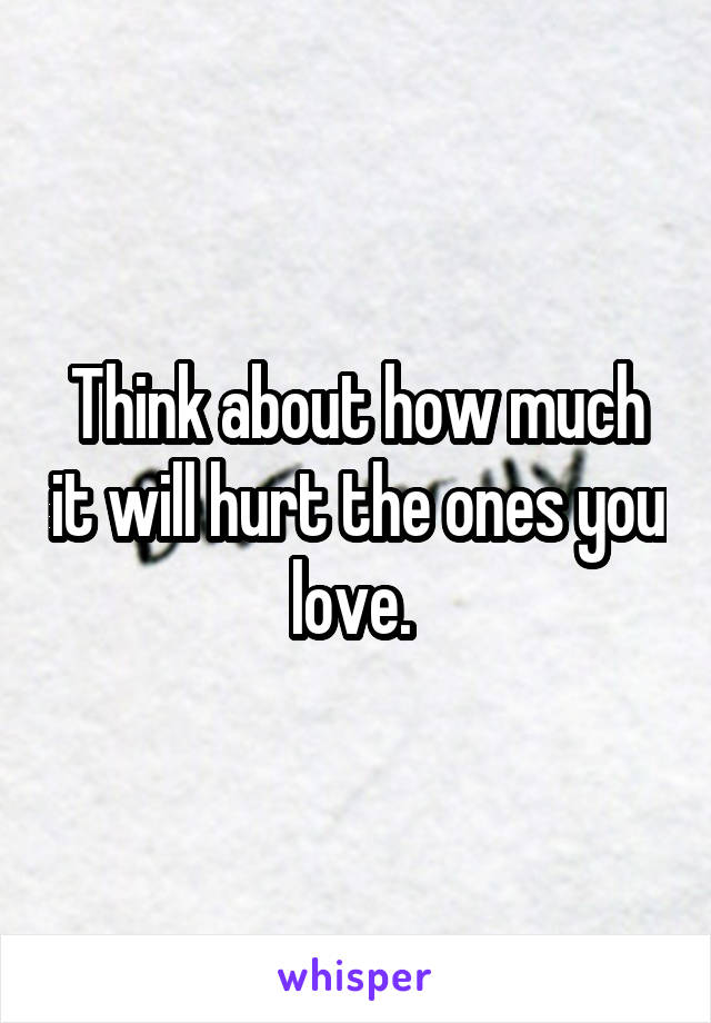 Think about how much it will hurt the ones you love. 