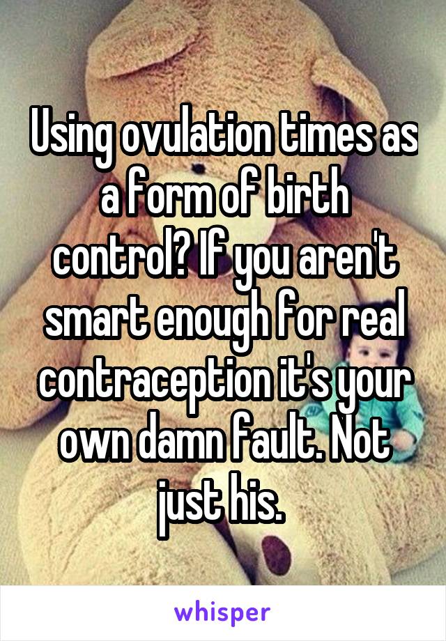 Using ovulation times as a form of birth control? If you aren't smart enough for real contraception it's your own damn fault. Not just his. 