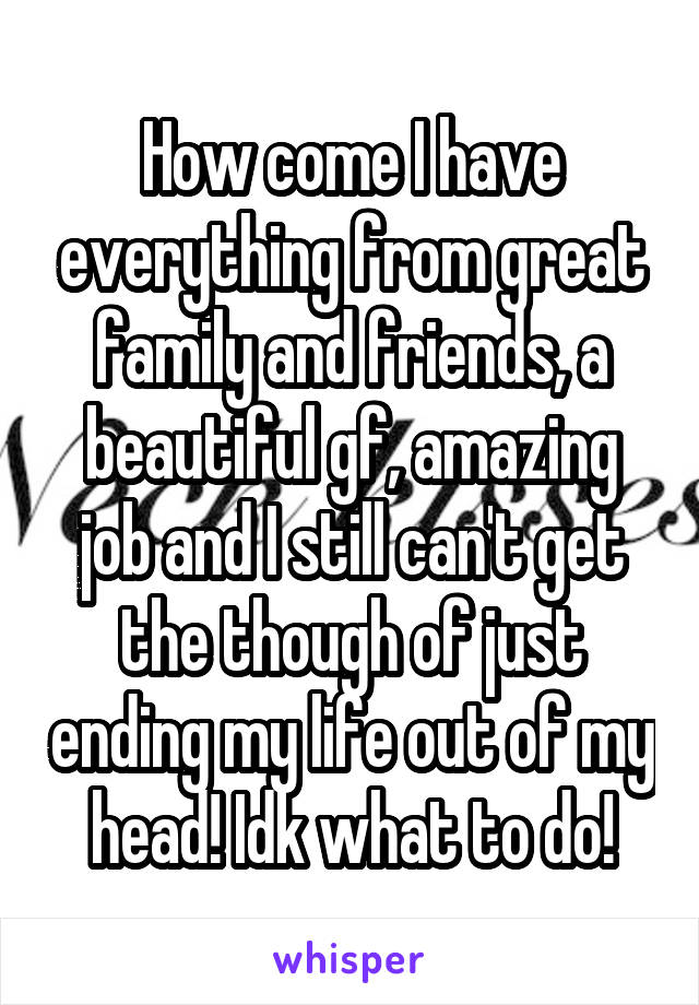 How come I have everything from great family and friends, a beautiful gf, amazing job and I still can't get the though of just ending my life out of my head! Idk what to do!