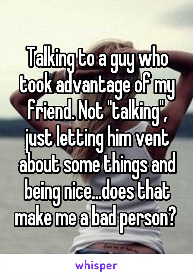 Talking to a guy who took advantage of my friend. Not "talking", just letting him vent about some things and being nice...does that make me a bad person? 