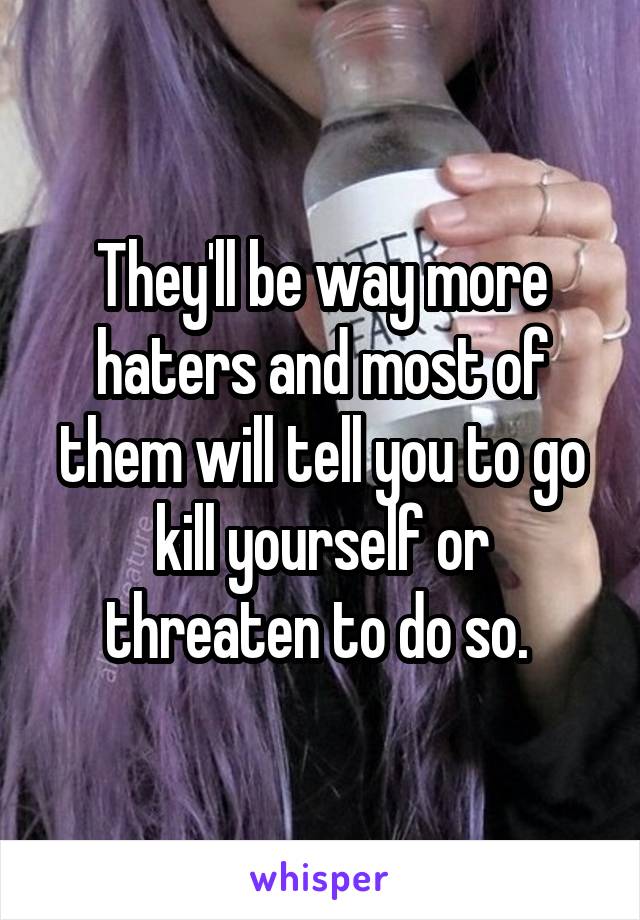 They'll be way more haters and most of them will tell you to go kill yourself or threaten to do so. 