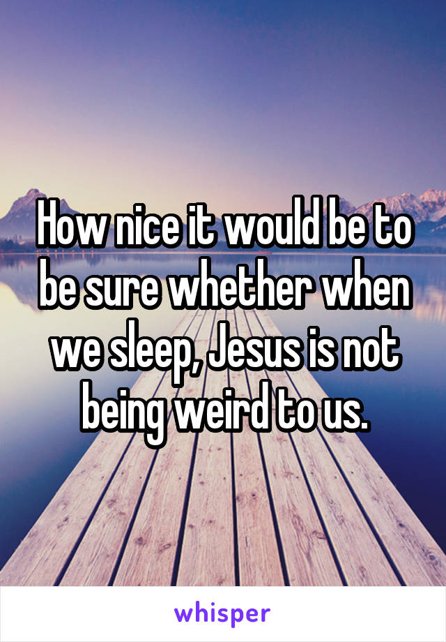 How nice it would be to be sure whether when we sleep, Jesus is not being weird to us.