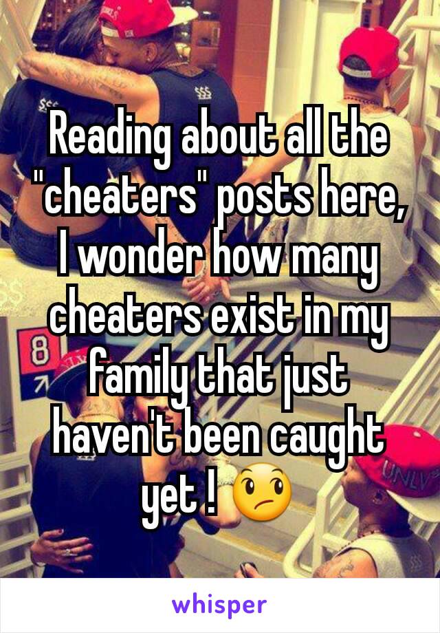 Reading about all the "cheaters" posts here, I wonder how many cheaters exist in my family that just haven't been caught yet ! 😞