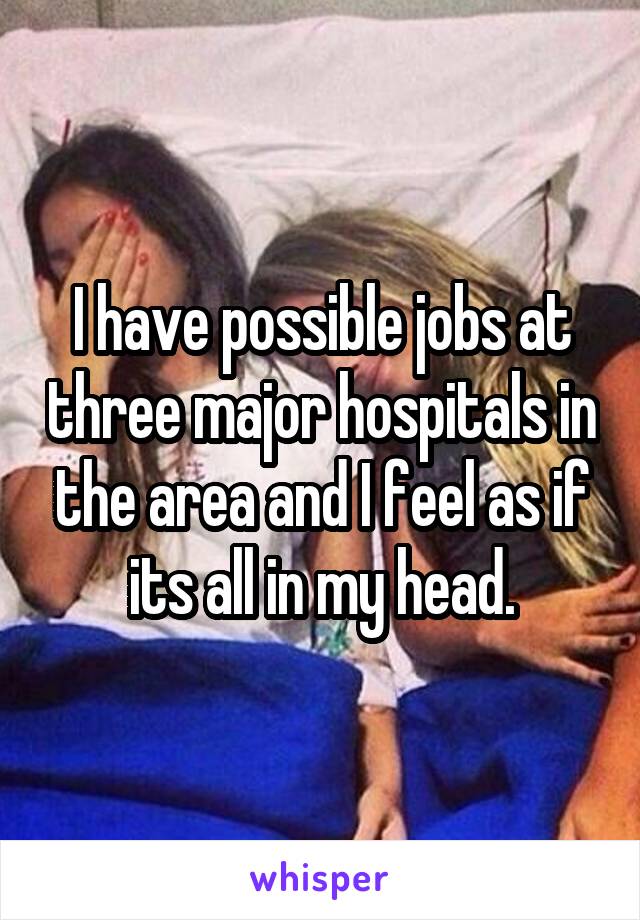 I have possible jobs at three major hospitals in the area and I feel as if its all in my head.