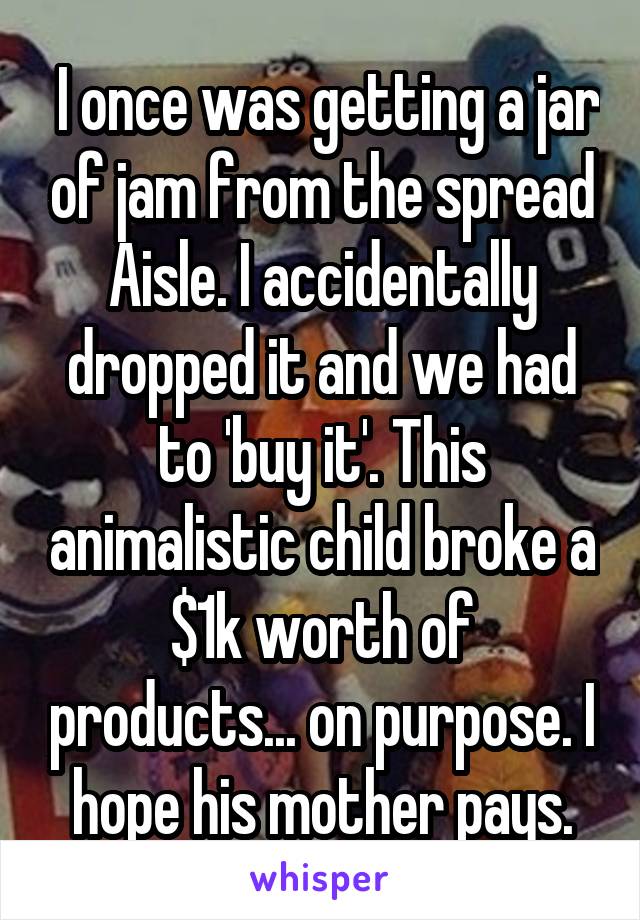  I once was getting a jar of jam from the spread Aisle. I accidentally dropped it and we had to 'buy it'. This animalistic child broke a $1k worth of products... on purpose. I hope his mother pays.