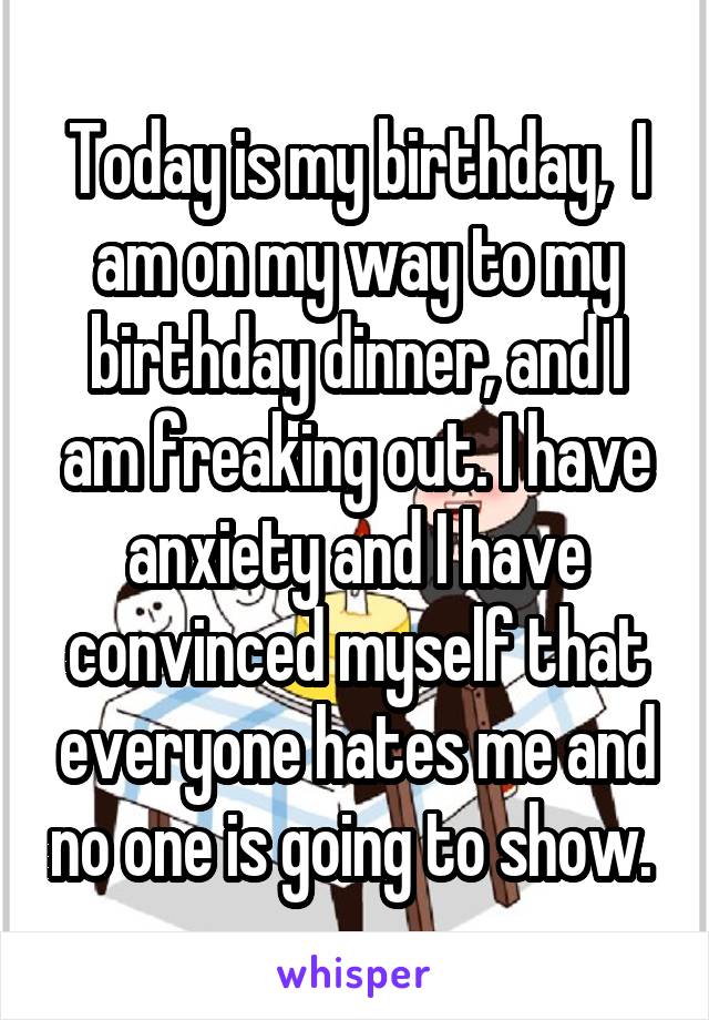 Today is my birthday,  I am on my way to my birthday dinner, and I am freaking out. I have anxiety and I have convinced myself that everyone hates me and no one is going to show. 