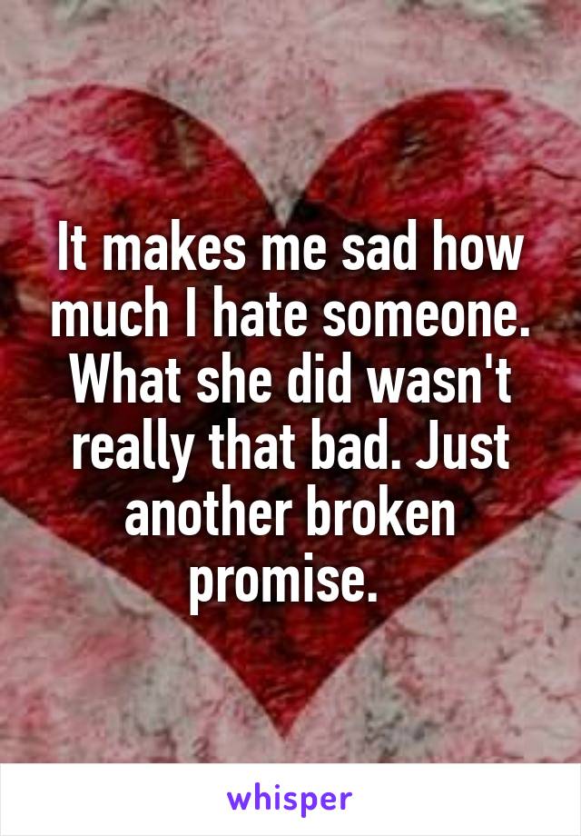 It makes me sad how much I hate someone. What she did wasn't really that bad. Just another broken promise. 