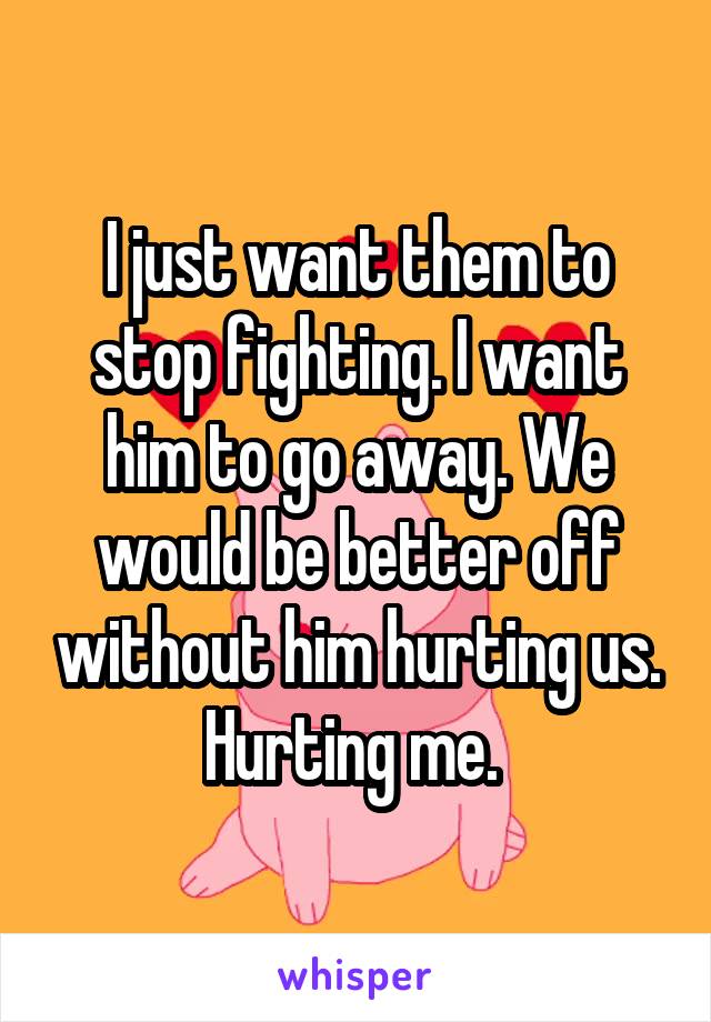 I just want them to stop fighting. I want him to go away. We would be better off without him hurting us. Hurting me. 