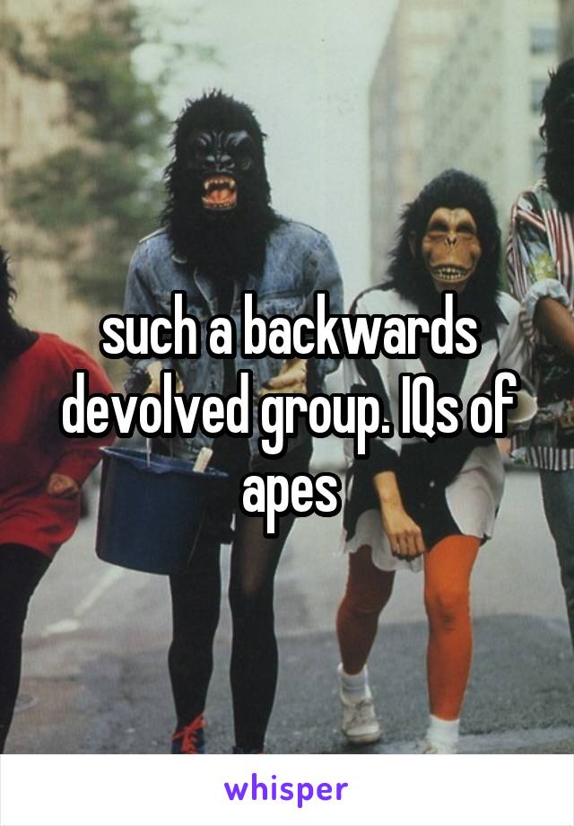 such a backwards devolved group. IQs of apes