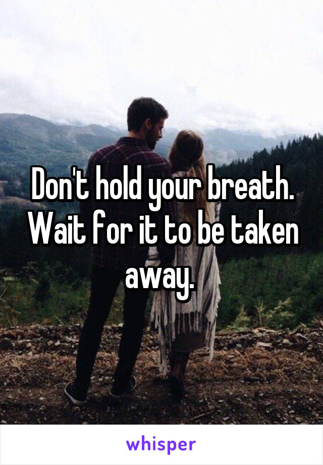 Don't hold your breath. Wait for it to be taken away. 