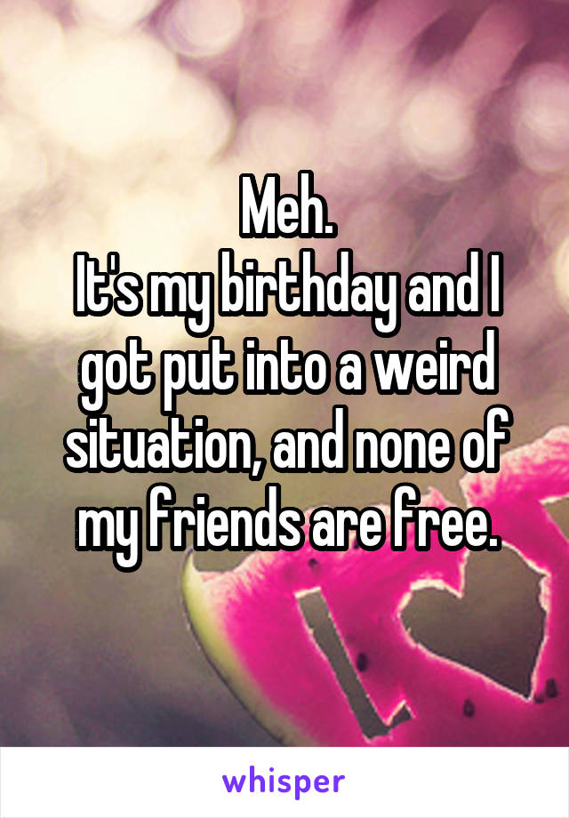 Meh.
It's my birthday and I got put into a weird situation, and none of my friends are free.
