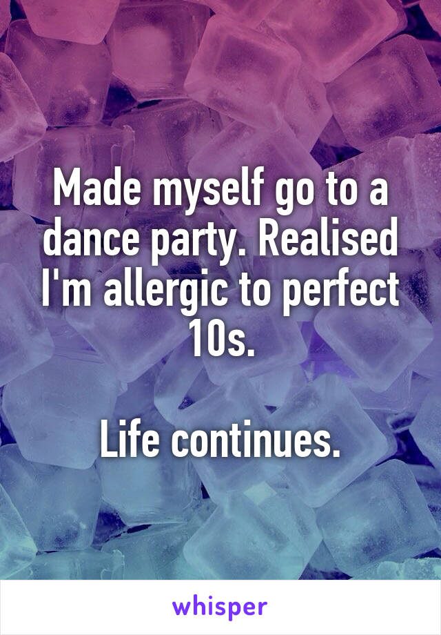 Made myself go to a dance party. Realised I'm allergic to perfect 10s.

Life continues.