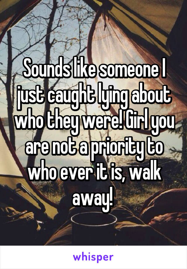 Sounds like someone I just caught lying about who they were! Girl you are not a priority to who ever it is, walk away! 