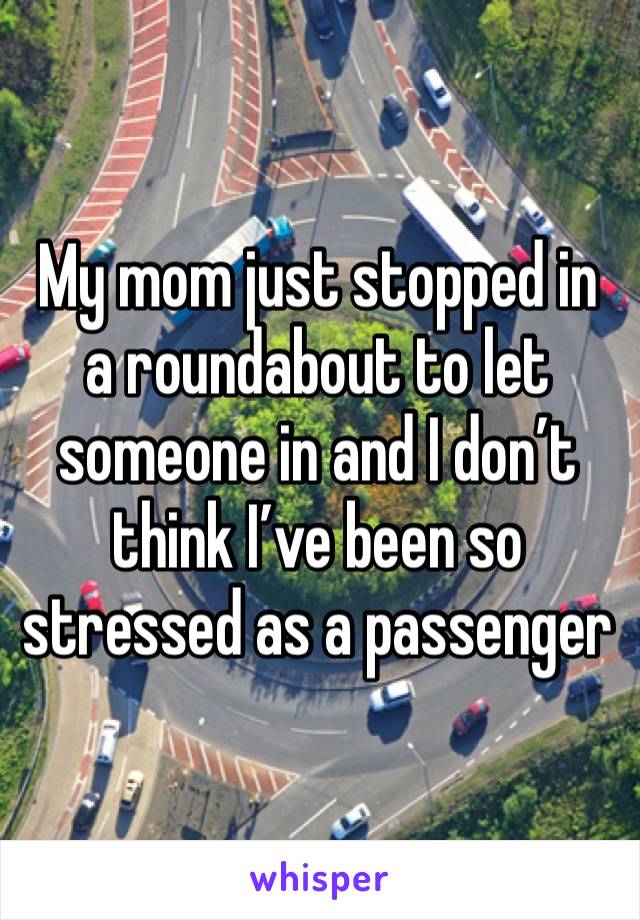 My mom just stopped in a roundabout to let someone in and I don’t think I’ve been so stressed as a passenger 