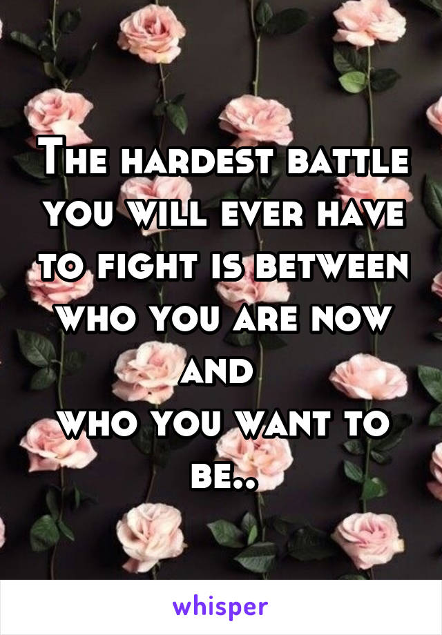 The hardest battle you will ever have to fight is between
who you are now and 
who you want to be..