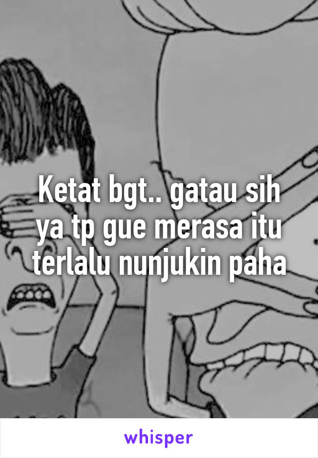 Ketat bgt.. gatau sih ya tp gue merasa itu terlalu nunjukin paha