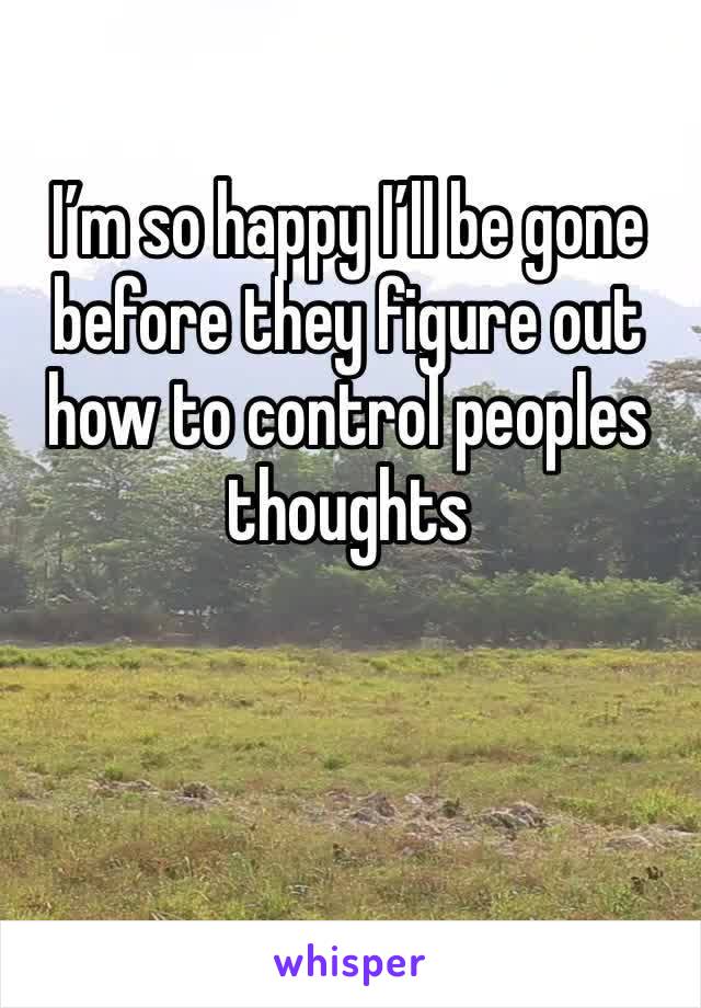 I’m so happy I’ll be gone before they figure out how to control peoples thoughts