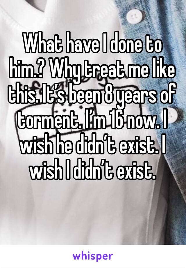 What have I done to him.? Why treat me like this. It’s been 8 years of torment. I’m 16 now. I wish he didn’t exist. I wish I didn’t exist. 