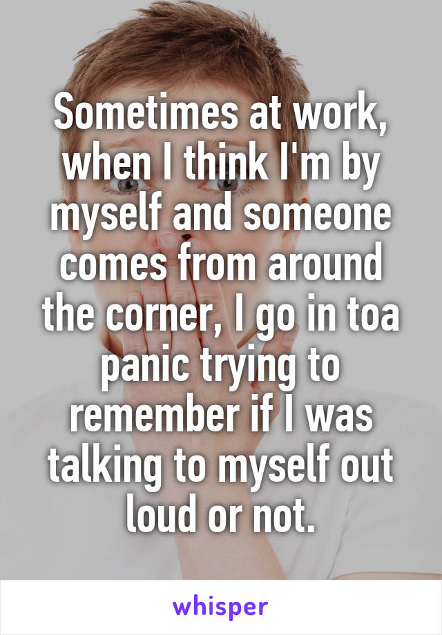 Sometimes at work, when I think I'm by myself and someone comes from around the corner, I go in toa panic trying to remember if I was talking to myself out loud or not.