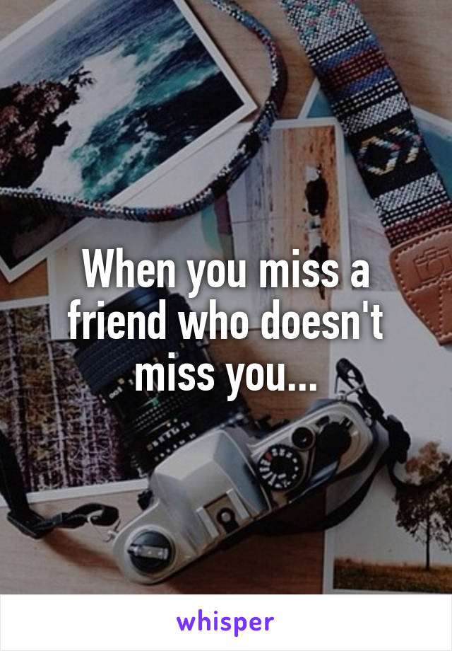 When you miss a friend who doesn't miss you...