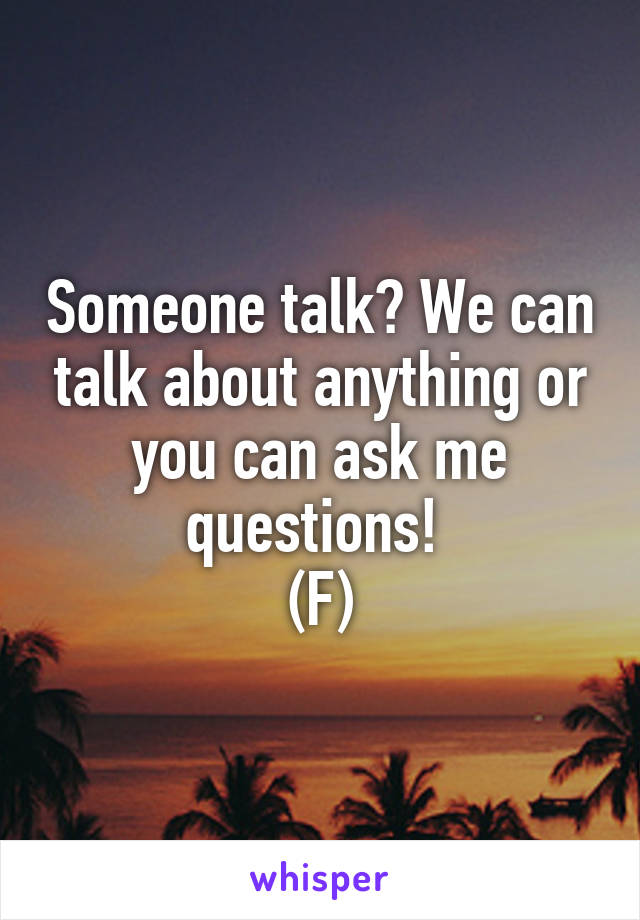 Someone talk? We can talk about anything or you can ask me questions! 
(F)