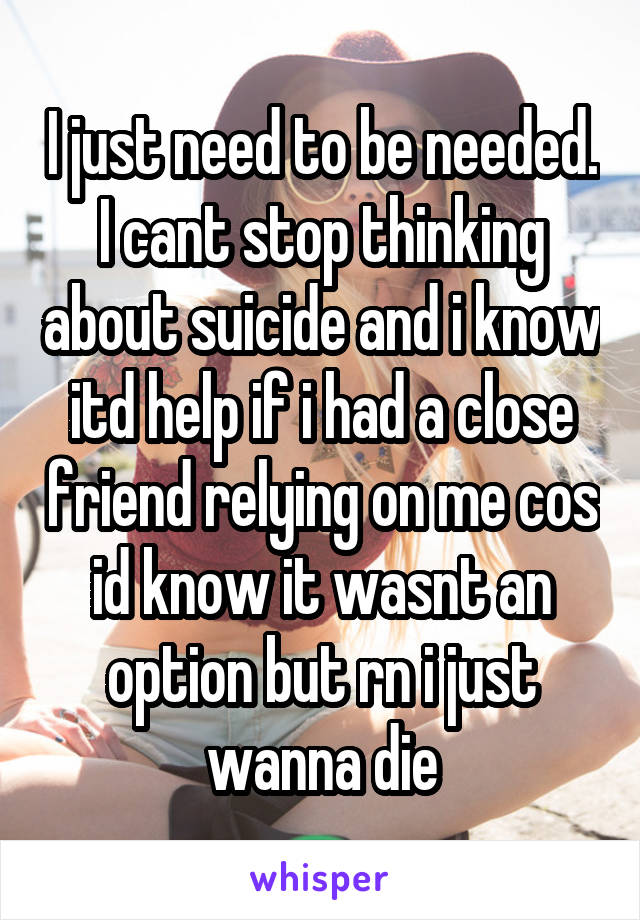 I just need to be needed. I cant stop thinking about suicide and i know itd help if i had a close friend relying on me cos id know it wasnt an option but rn i just wanna die