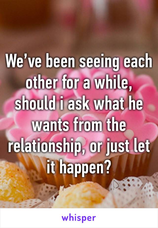 We’ve been seeing each other for a while, should i ask what he wants from the relationship, or just let it happen? 