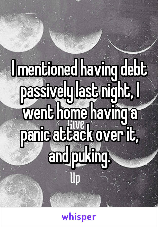 I mentioned having debt passively last night, I went home having a panic attack over it, and puking.