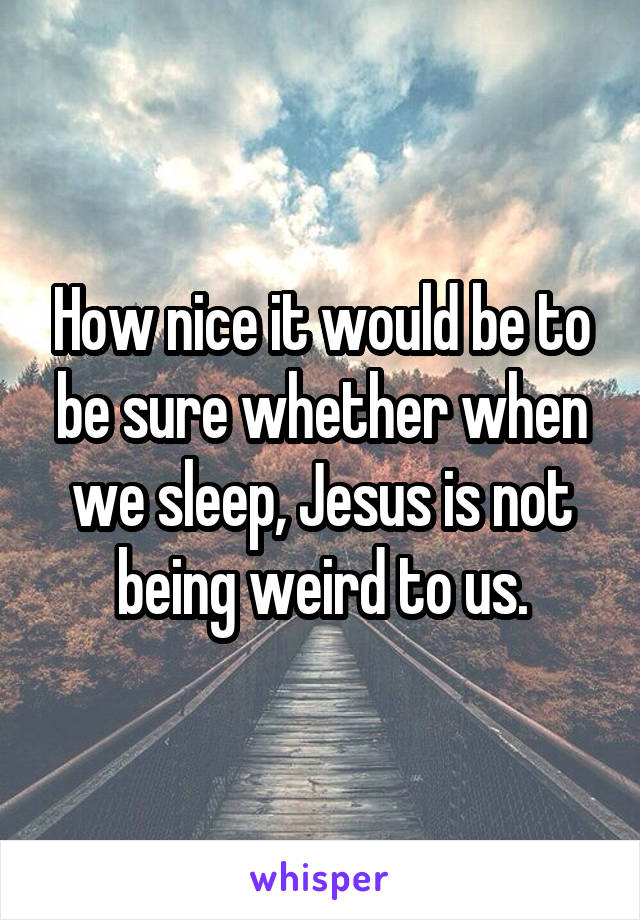 How nice it would be to be sure whether when we sleep, Jesus is not being weird to us.