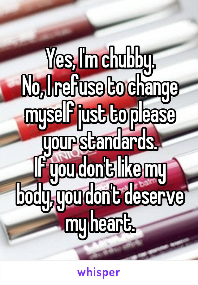 Yes, I'm chubby.
No, I refuse to change myself just to please your standards.
If you don't like my body, you don't deserve my heart.