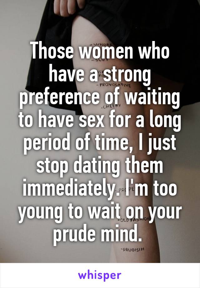 Those women who have a strong preference of waiting to have sex for a long period of time, I just stop dating them immediately. I'm too young to wait on your prude mind. 