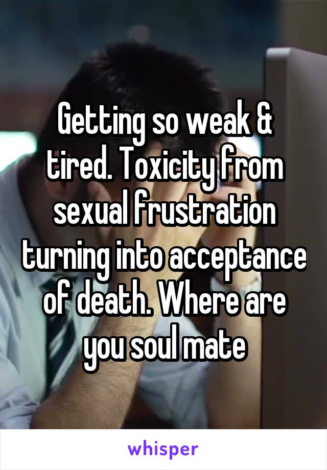 Getting so weak & tired. Toxicity from sexual frustration turning into acceptance of death. Where are you soul mate