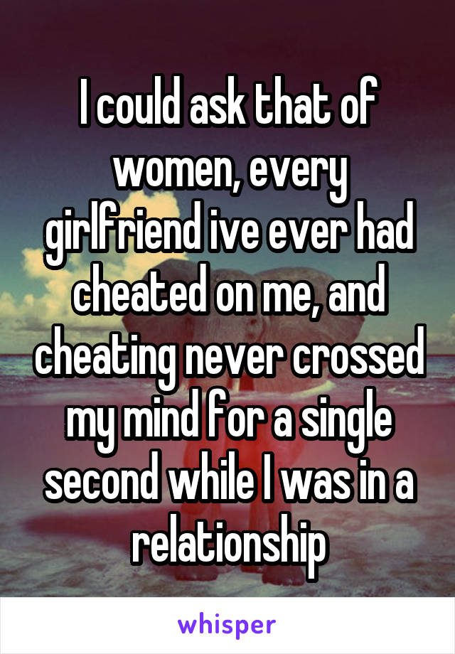 I could ask that of women, every girlfriend ive ever had cheated on me, and cheating never crossed my mind for a single second while I was in a relationship