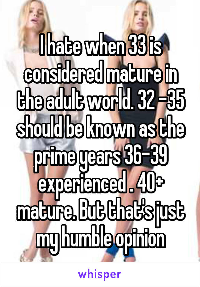 I hate when 33 is considered mature in the adult world. 32 -35 should be known as the prime years 36-39 experienced . 40+ mature. But that's just my humble opinion